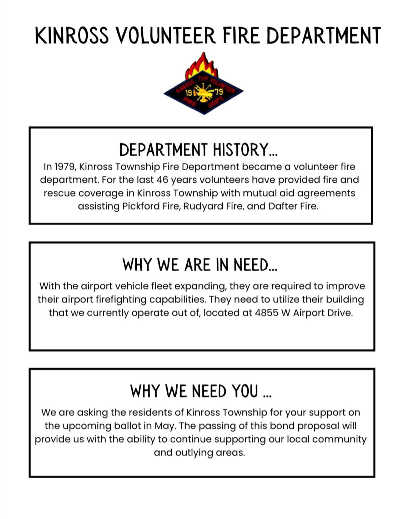 A flyer about the Kinross Volunteer Fire Department reads: In 1979 Kinross Township Fire Department became a volunteer fire department. For the last 46 years volunteers have provided fire and rescue coverage in Kinross Township with mutual aid agreements assisting Pickford Fire, Rudyard Fire, and Dafter Fire. With the airport vehicle fleet expanding, they are required to improve their airport firefighting capabilities. They need to utilize their building that we currently operate out of, located at 4855 West Airport Drive. We are asking the residents of Kinross Township for your support on the upcoming ballot in May. The passing of this bond proposal will provide us with the ability to continue supporting our local community and outlying areas.